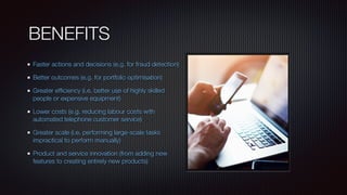 BENEFITS
Faster actions and decisions (e.g. for fraud detection)
Better outcomes (e.g. for portfolio optimisation)
Greater efﬁciency (i.e. better use of highly skilled
people or expensive equipment)
Lower costs (e.g. reducing labour costs with
automated telephone customer service)
Greater scale (i.e. performing large-scale tasks
impractical to perform manually)
Product and service innovation (from adding new
features to creating entirely new products)
 