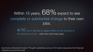 Within 15 years, 68%expect to see
complete or substantial change to their own
jobs.
4/10 fear it will have a negative effect on the structure of
the workforce sooner – within the next three years.
Euromoney Institutional Investor Thought Leadership survey of 424 senior executives from ﬁnancial
institutions around the world
 