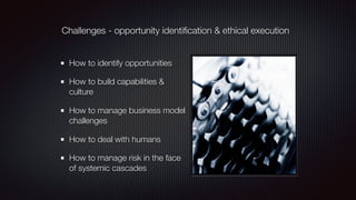 Challenges - opportunity identiﬁcation & ethical execution
How to identify opportunities
How to build capabilities &
culture
How to manage business model
challenges
How to deal with humans
How to manage risk in the face
of systemic cascades
 