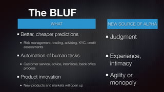 The BLUF
Better, cheaper predictions
Risk management, trading, advising, KYC, credit
assessments
Automation of human tasks
Customer service, advice, interfaces, back ofﬁce
process
Product innovation
New products and markets will open up
WHAT NEW SOURCE OF ALPHA
Judgment 
Experience,
intimacy
Agility or
monopoly
 
