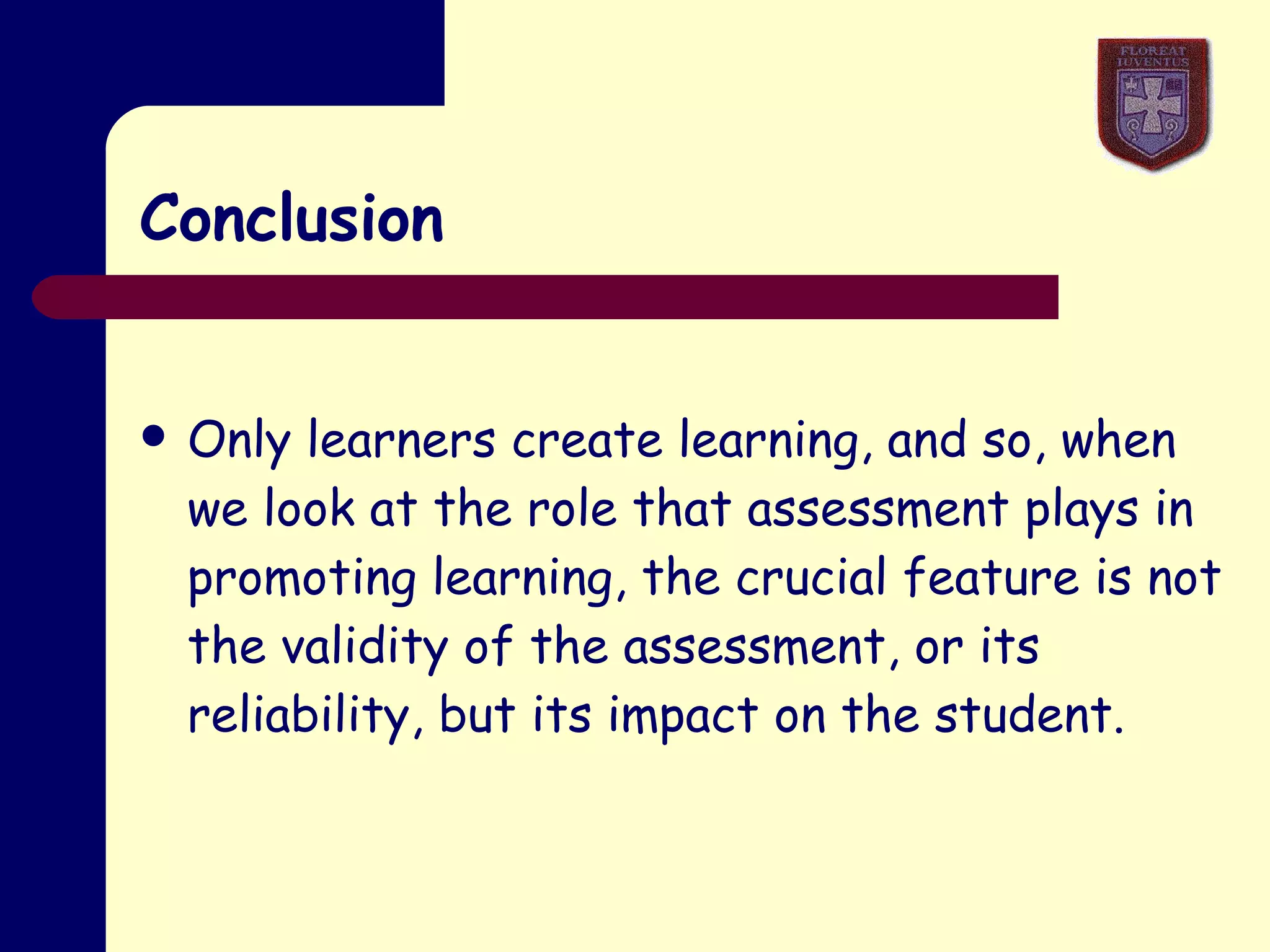 Conclusion Only learners create learning, and so, when we look at the role that assessment plays in promoting learning, the crucial feature is not the validity of the assessment, or its reliability, but its impact on the student. 