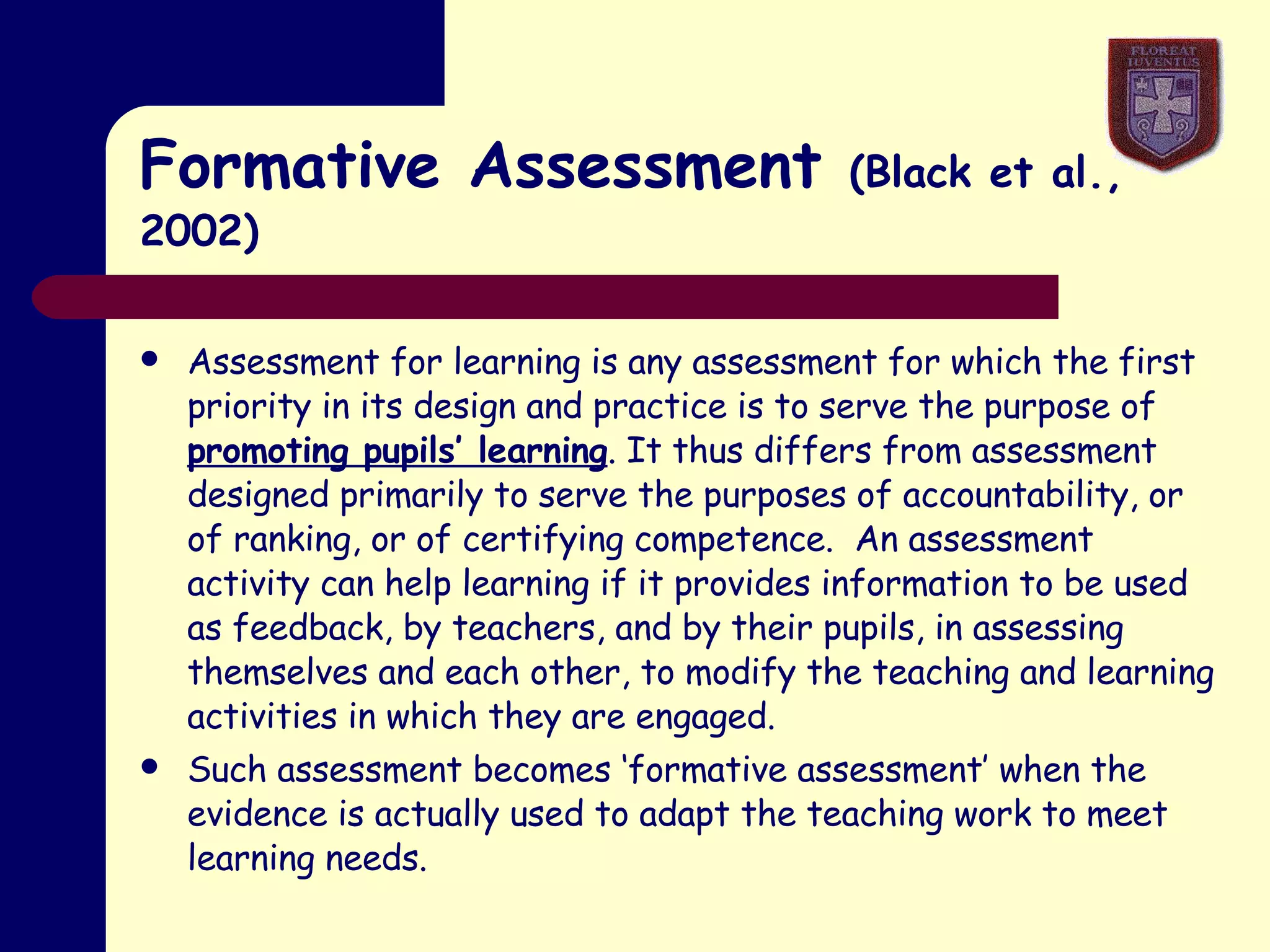 Formative Assessment  (Black et al.,2002) Assessment for learning is any assessment for which the first priority in its design and practice is to serve the purpose of  promoting pupils’ learning . It thus differs from assessment designed primarily to serve the purposes of accountability, or of ranking, or of certifying competence.  An assessment activity can help learning if it provides information to be used as feedback, by teachers, and by their pupils, in assessing themselves and each other, to modify the teaching and learning activities in which they are engaged. Such assessment becomes ‘formative assessment’ when the evidence is actually used to adapt the teaching work to meet learning needs. 