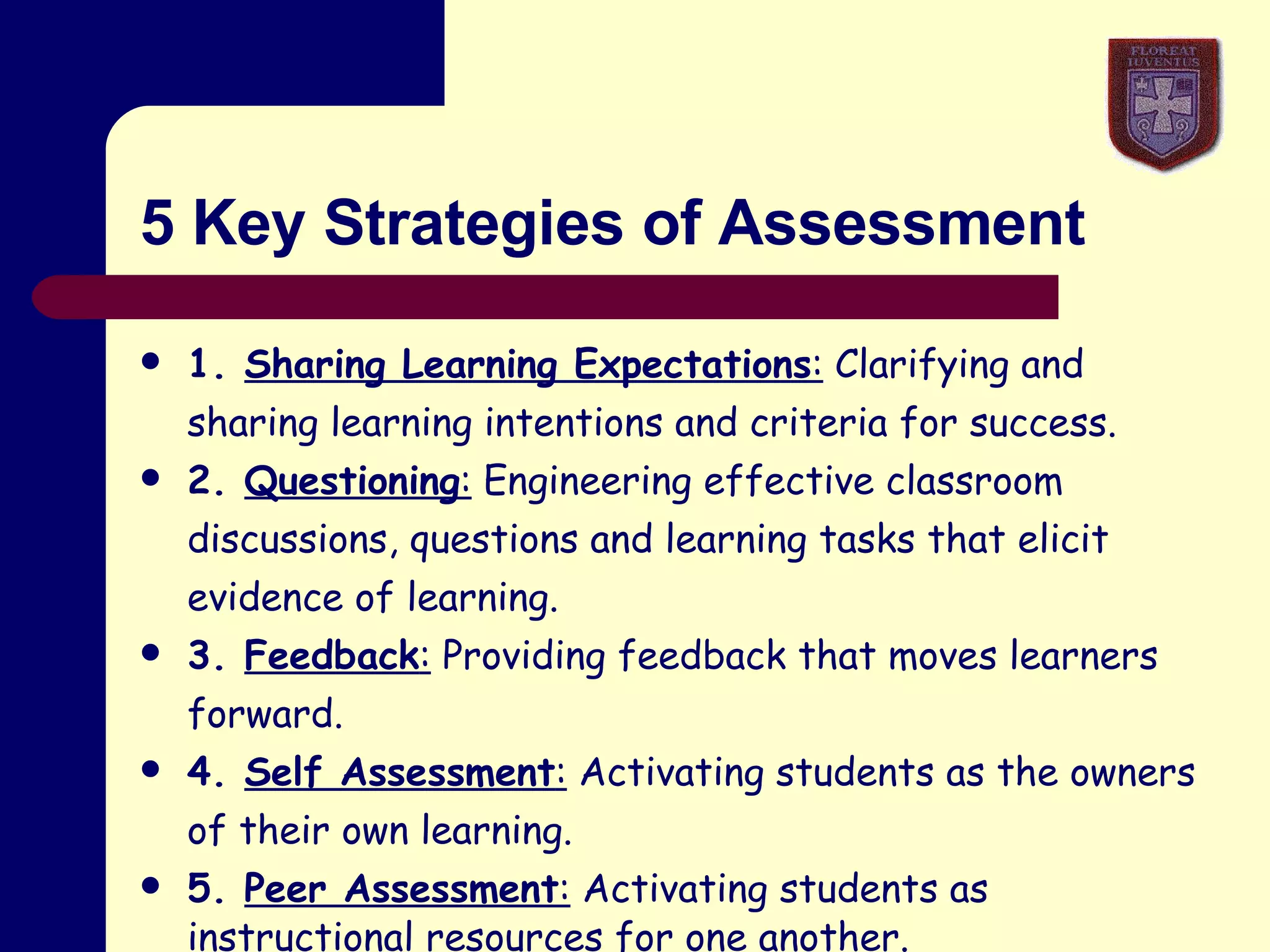 5 Key Strategies of Assessment 1.  Sharing Learning Expectations :  Clarifying and sharing learning intentions and criteria for success. 2.  Questioning :  Engineering effective classroom discussions, questions and learning tasks that elicit evidence of learning. 3.  Feedback :  Providing feedback that moves learners forward. 4.  Self Assessment :  Activating students as the owners of their own learning. 5.  Peer Assessment :  Activating students as instructional  resources for one another.   