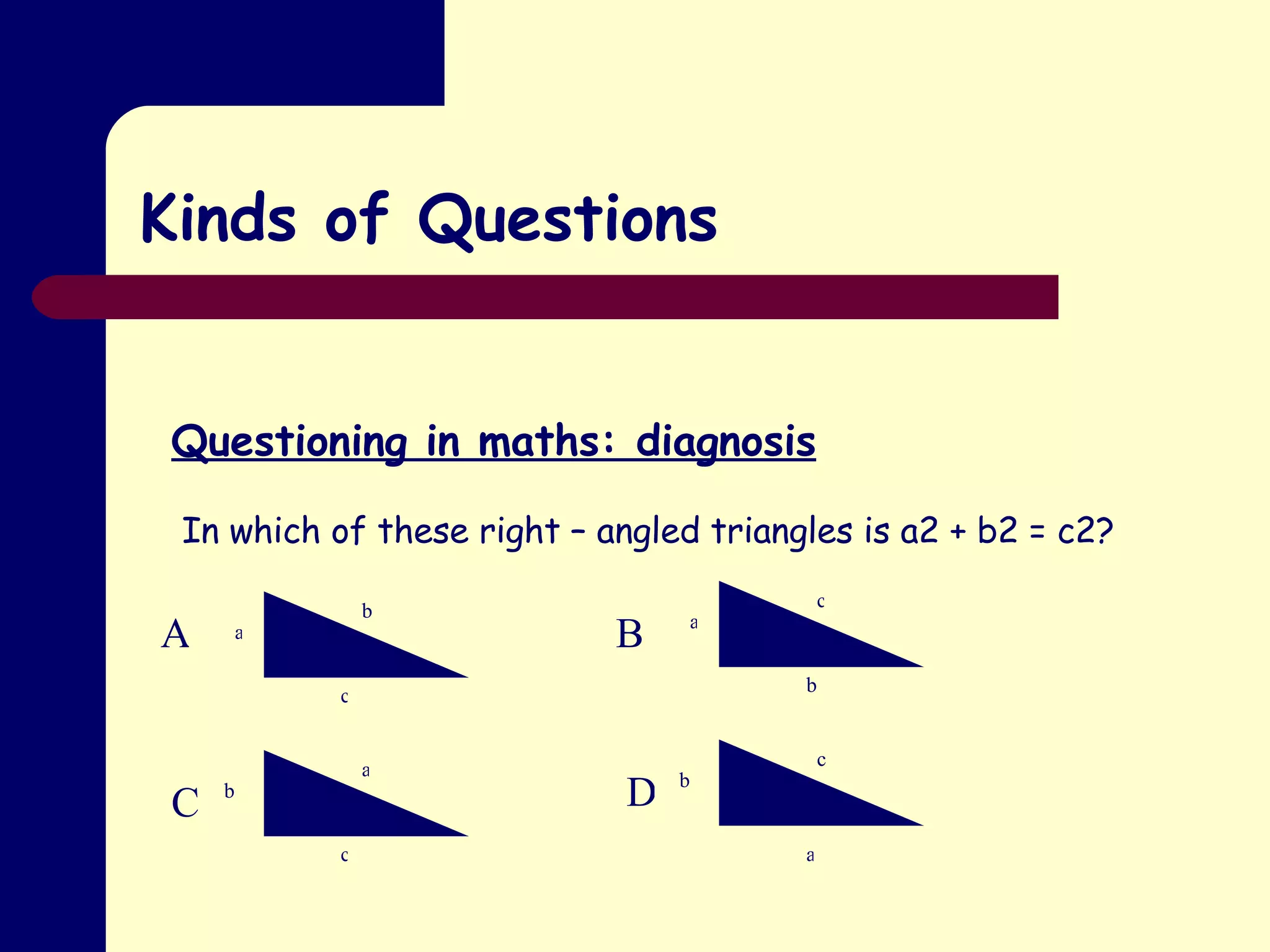 Kinds of Questions Questioning in maths: diagnosis In which of these right – angled triangles is a2 + b2 = c2? a b c c b a a c b c b a A B C D 