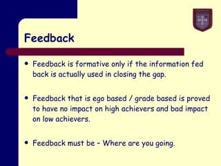 Feedback Feedback is formative only if the information fed back is actually used in closing the gap. Feedback that is ego based / grade based is proved to have no impact on high achievers and bad impact on low achievers. Feedback must be – Where are you going. 