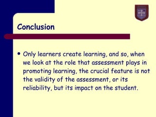 Conclusion Only learners create learning, and so, when we look at the role that assessment plays in promoting learning, the crucial feature is not the validity of the assessment, or its reliability, but its impact on the student. 