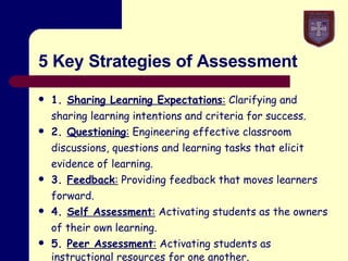5 Key Strategies of Assessment 1.  Sharing Learning Expectations :  Clarifying and sharing learning intentions and criteria for success. 2.  Questioning :  Engineering effective classroom discussions, questions and learning tasks that elicit evidence of learning. 3.  Feedback :  Providing feedback that moves learners forward. 4.  Self Assessment :  Activating students as the owners of their own learning. 5.  Peer Assessment :  Activating students as instructional  resources for one another.   
