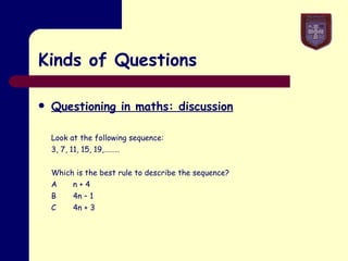 Kinds of Questions Questioning in maths: discussion Look at the following sequence: 3, 7, 11, 15, 19,……… Which is the best rule to describe the sequence? A n + 4 B 4n – 1 C 4n + 3 