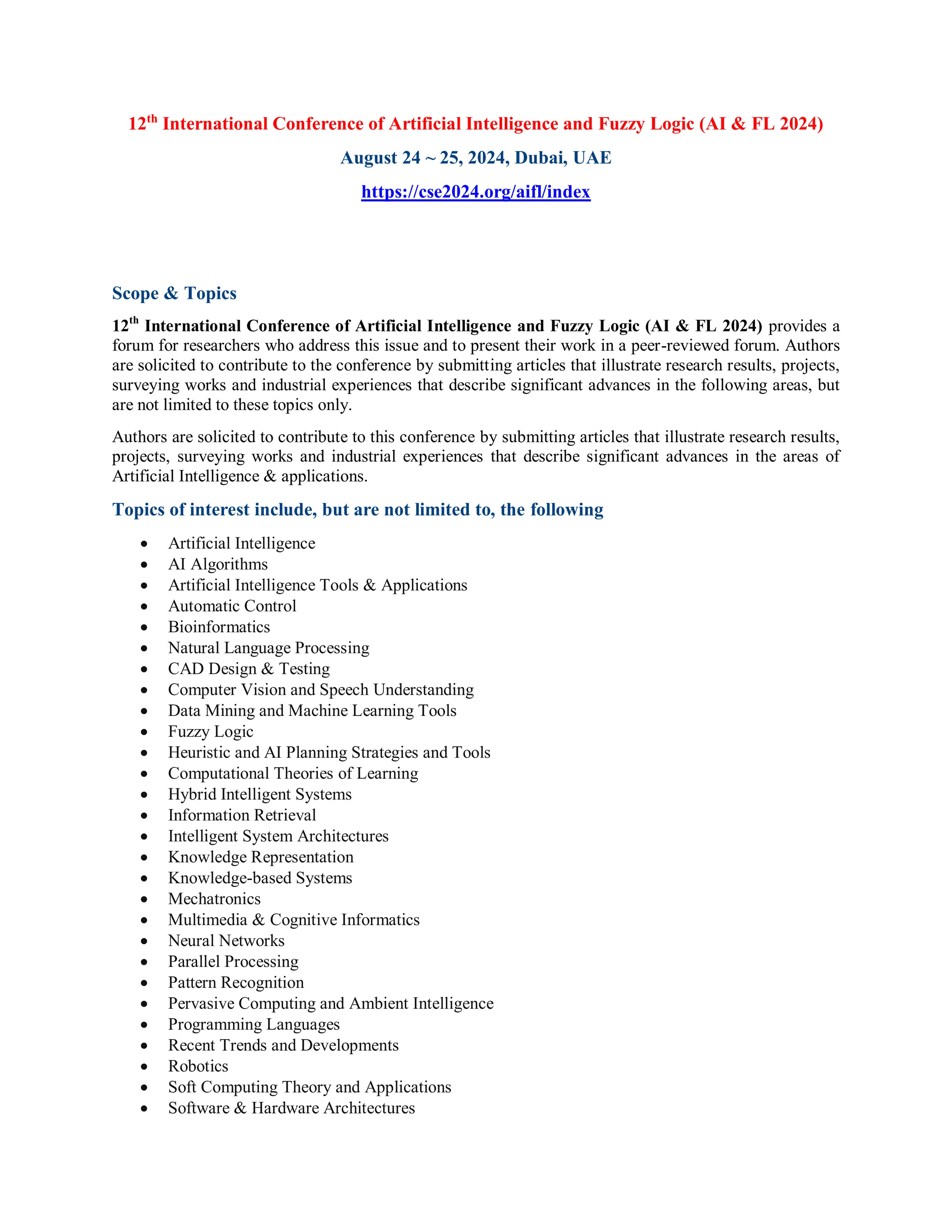 12th
International Conference of Artificial Intelligence and Fuzzy Logic (AI & FL 2024)
August 24 ~ 25, 2024, Dubai, UAE
https://cse2024.org/aifl/index
Scope & Topics
12th
International Conference of Artificial Intelligence and Fuzzy Logic (AI & FL 2024) provides a
forum for researchers who address this issue and to present their work in a peer-reviewed forum. Authors
are solicited to contribute to the conference by submitting articles that illustrate research results, projects,
surveying works and industrial experiences that describe significant advances in the following areas, but
are not limited to these topics only.
Authors are solicited to contribute to this conference by submitting articles that illustrate research results,
projects, surveying works and industrial experiences that describe significant advances in the areas of
Artificial Intelligence & applications.
Topics of interest include, but are not limited to, the following
 Artificial Intelligence
 AI Algorithms
 Artificial Intelligence Tools & Applications
 Automatic Control
 Bioinformatics
 Natural Language Processing
 CAD Design & Testing
 Computer Vision and Speech Understanding
 Data Mining and Machine Learning Tools
 Fuzzy Logic
 Heuristic and AI Planning Strategies and Tools
 Computational Theories of Learning
 Hybrid Intelligent Systems
 Information Retrieval
 Intelligent System Architectures
 Knowledge Representation
 Knowledge-based Systems
 Mechatronics
 Multimedia & Cognitive Informatics
 Neural Networks
 Parallel Processing
 Pattern Recognition
 Pervasive Computing and Ambient Intelligence
 Programming Languages
 Recent Trends and Developments
 Robotics
 Soft Computing Theory and Applications
 Software & Hardware Architectures
 