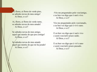 -Ai flores, ai flores do verde pino,
se sabedes novas do meu amigo!
Ai Deus, e u é?
Ai, flores, ai flores do verde ramo,
se sabedes novas do meu amado!
Ai Deus, e u é?
Se sabedes novas do meu amigo,
aquel que mentiu do que pos comigo!
Ai Deus, e u é?
Se sabedes novas do meu amado
aquel que mentiu do que mi ha jurado!
Ai Deus, e u é?
-Vós me preguntades polo voss'amigo,
e eu ben vos digo que é san'e vivo.
Ai Deus, e u é?
Vós me preguntades polo voss'amado,
e eu ben vos digo que é viv'e sano.
Ai Deus, e u é?
E eu ben vos digo que é san'e vivo
e seerá vosc'ant'o prazo saído.
Ai Deus, e u é?
E eu ben vos digo que é viv'e sano
e seerá vosc'ant'o prazo passado.
Ai Deus, e u é?
 
