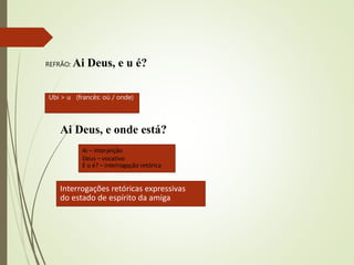 REFRÃO: Ai Deus, e u é?
Ai Deus, e onde está?
Ubi > u (francês: où / onde)
Interrogações retóricas expressivas
do estado de espírito da amiga
Ai – interjeição
Deus – vocativo
E u é? – interrogação retórica
 