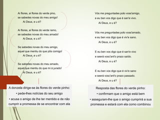 Ai flores, ai flores do verde pino,
se sabedes novas do meu amigo!
Ai Deus, e u é?
Ai flores, ai flores do verde ramo,
se sabedes novas do meu amado!
Ai Deus, e u é?
Se sabedes novas do meu amigo,
aquel que mentiu do que pôs comigo!
Ai Deus, e u é?
Se sabedes novas do meu amado,
aquel que mentiu do que mi á jurado!
Ai Deus, e u é?
Vós me preguntades polo voss'amigo,
e eu ben vos digo que é san'e vivo.
Ai Deus, e u é?
Vós me preguntades polo voss'amado,
e eu ben vos digo que é viv'e sano.
Ai Deus, e u é?
E eu ben vos digo que é san'e vivo
e seerá vosc'ant'o prazo saído.
Ai Deus, e u é?
E eu ben vos digo que é viv'e sano
e seerá vosc'ant'o prazo passado.
Ai Deus, e u é?
A donzela dirige-se às flores do verde pinho:
• pede-lhes notícias do seu amigo
• acusa o amigo de lhe ter mentido e de não
cumprir a promessa de se encontrar com ela
Resposta das flores do verde pinho:
• confirmam que o amigo está bem
• asseguram-lhe que o amigo cumprirá a sua
promessa e estará com ela como combinou
 