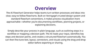Overview
The AI Flowchart Generator helps teams turn written processes and ideas into
clear, easy-to-follow flowcharts. Built on Venngage’s trusted design system and
standard flowchart conventions, it makes process visualization more
approachable—whether you’re documenting workflows, planning projects, or
explaining decisions.
Simply describe your process in plain language, such as outlining steps in a
workflow or mapping a decision path. The AI reads your input, identifies key
steps and decision points, and creates a structured flowchart automatically. You
can then fine-tune text, layout, connectors, and visuals using the drag-and-drop
editor before exporting or sharing.
 