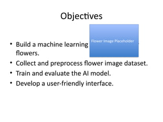 Objectives
• Build a machine learning model to classify
flowers.
• Collect and preprocess flower image dataset.
• Train and evaluate the AI model.
• Develop a user-friendly interface.
Flower Image Placeholder
 