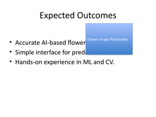 Expected Outcomes
• Accurate AI-based flower classifier.
• Simple interface for predictions.
• Hands-on experience in ML and CV.
Flower Image Placeholder
 