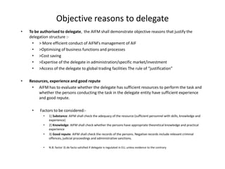 • To be authorised to delegate, the AIFM shall demonstrate objective reasons that justify the
delegation structure :-
• > More efficient conduct of AIFM’s management of AIF
• >Optimising of business functions and processes
• >Cost saving
• >Expertise of the delegate in administration/specific market/investment
• >Access of the delegate to global trading facilities The rule of “justification”
• Resources, experience and good repute
• AIFM has to evaluate whether the delegate has sufficient resources to perform the task and
whether the persons conducting the task in the delegate entity have sufficient experience
and good repute.
• Factors to be considered:-
• 1) Substance: AIFM shall check the adequacy of the resource (sufficient personnel with skills, knowledge and
experience)
• 2) Knowledge: AIFM shall check whether the persons have appropriate theoretical knowledge and practical
experience
• 3) Good repute: AIFM shall check the records of the persons. Negative records include relevant criminal
offences, judicial proceedings and administrative sanctions.
• N.B: factor 3) de facto satisfied if delegate is regulated in EU, unless evidence to the contrary
Objective reasons to delegate
 