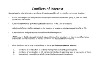 Non-exhaustive criteria to assess whether a delegation would result in a conflicts of interest situation:-
• > AIFM and delegate (or delegates and investors) are members of the same group or have any other
contractual relationship.
• >Likelihood of financial gain of delegate at the expense of the AIFM or investors.
• >Likelihood of interest of the delegate in the outcome of service or activity provided to AIFM or AIF.
• >Likelihood that delegate receives inducements from third person.
• >AIFM ensures that the delegate takes all reasonable steps/has procedures in place to identify, manage
and monitor potential conflicts of interest situations and disclosed to the investors
• >Functional and hierarchical independence of risk or portfolio management function:-
1. Avoidance of combination of portfolio management tasks and operating tasks.
2. Avoidance of combination of risk management tasks with operating tasks or supervision of them.
3. Separation is ensured in the whole hierarchical structure of the delegate
Conflicts of Interest
 