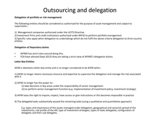 Outsourcing and delegation
Delegation of portfolio or risk management
The following entities should be considered as authorised for the purpose of asset management and subject to
supervision:-
1) Management companies authorised under the UCITS Directive.
2) Investment firms and credit institutions authorised under MiFID to perform portfolio management
3) Specific rules apply when delegation to undertakings which do not fulfil the above criteria delegation to third-country
entities
Delegation of Depositary duties
• AIFMD has strict rules around doing this.
• FCA have advised (Sept 2013) they are taking a strict view of AIFMD’s delegation duties.
Letter Box Entities
AIFM is deemed a letter-box entity and is no longer considered to be AIFM when:-
1) AIFM no longer retains necessary resource and expertise to supervise the delegation and manage the risk associated
with it
2) AIFM no longer has the power to:-
(i) take decisions in key areas under the responsibility of senior management.
(ii) to perform senior management function (e.g. implementation of investment policy, investment strategy).
3) AIFM loses the right to inquire, inspect, have access or give instructions or this becomes impossible in practice
4) The delegated tasks substantially exceed the remaining tasks (using a qualitative and quantitative approach)
E.g. types and importance of the assets managed under delegation, geographical and sectorial spread of the
investments, risk profile of the AIF, type of investment strategies, types of tasks delegated, configuration of
delegates and their sub delegates.
 