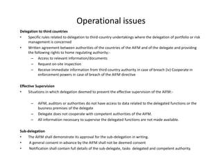 Operational issues
Delegation to third countries
• Specific rules related to delegation to third-country undertakings where the delegation of portfolio or risk
management is concerned
• Written agreement between authorities of the countries of the AIFM and of the delegate and providing
the following rights to home regulating authority:-
– Access to relevant information/documents
– Request on-site inspection
– Receive immediate information from third country authority in case of breach (iv) Cooperate in
enforcement powers in case of breach of the AIFM directive
Effective Supervision
• Situations in which delegation deemed to prevent the effective supervision of the AIFM:-
– AIFM, auditors or authorities do not have access to data related to the delegated functions or the
business premises of the delegate
– Delegate does not cooperate with competent authorities of the AIFM.
– All information necessary to supervise the delegated functions are not made available.
Sub-delegation
• The AIFM shall demonstrate its approval for the sub-delegation in writing.
• A general consent in advance by the AIFM shall not be deemed consent
• Notification shall contain full details of the sub-delegate, tasks delegated and competent authority.
 