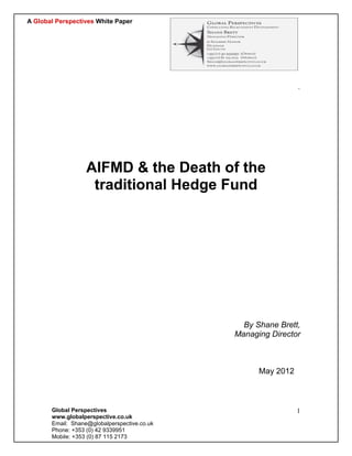 A Global Perspectives White Paper




                                                               `




                   AIFMD & the Death of the
                    traditional Hedge Fund




                                                By Shane Brett,
                                              Managing Director



                                                    May 2012



       Global Perspectives                                     1
       www.globalperspective.co.uk
       Email: Shane@globalperspective.co.uk
       Phone: +353 (0) 42 9339951
       Mobile: +353 (0) 87 115 2173
 