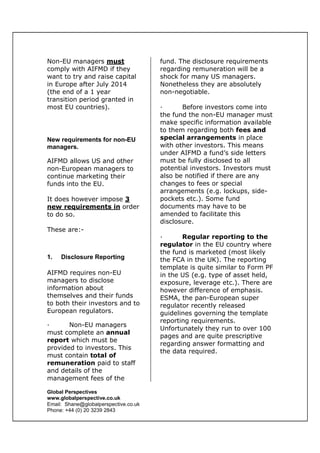 Global Perspectives
www.globalperspective.co.uk
Email: Shane@globalperspective.co.uk
Phone: +44 (0) 20 3239 2843
Non-EU managers must
comply with AIFMD if they
want to try and raise capital
in Europe after July 2014
(the end of a 1 year
transition period granted in
most EU countries).
New requirements for non-EU
managers.
AIFMD allows US and other
non-European managers to
continue marketing their
funds into the EU.
It does however impose 3
new requirements in order
to do so.
These are:-
1. Disclosure Reporting
AIFMD requires non-EU
managers to disclose
information about
themselves and their funds
to both their investors and to
European regulators.
· Non-EU managers
must complete an annual
report which must be
provided to investors. This
must contain total of
remuneration paid to staff
and details of the
management fees of the
fund. The disclosure requirements
regarding remuneration will be a
shock for many US managers.
Nonetheless they are absolutely
non-negotiable.
· Before investors come into
the fund the non-EU manager must
make specific information available
to them regarding both fees and
special arrangements in place
with other investors. This means
under AIFMD a fund’s side letters
must be fully disclosed to all
potential investors. Investors must
also be notified if there are any
changes to fees or special
arrangements (e.g. lockups, side-
pockets etc.). Some fund
documents may have to be
amended to facilitate this
disclosure.
· Regular reporting to the
regulator in the EU country where
the fund is marketed (most likely
the FCA in the UK). The reporting
template is quite similar to Form PF
in the US (e.g. type of asset held,
exposure, leverage etc.). There are
however difference of emphasis.
ESMA, the pan-European super
regulator recently released
guidelines governing the template
reporting requirements.
Unfortunately they run to over 100
pages and are quite prescriptive
regarding answer formatting and
the data required.
 