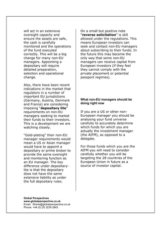 Global Perspectives
www.globalperspective.co.uk
Email: Shane@globalperspective.co.uk
Phone: +44 (0) 20 3239 2843
will act in an extensive
oversight capacity and
ensure the assets are safe,
the cash is carefully
monitored and the operations
of the fund executed
correctly. This will be a big
change for many non-EU
managers. Appointing a
depositary will require
detailed preparation,
selection and operational
change.
Also, there have been recent
indications in the market that
regulators in a number of
important EU jurisdictions
(Germany, Austria, Denmark
and France) are considering
imposing “depositary lite”
requirements on non-EU
managers seeking to market
their funds to their investors.
This is a development we are
watching closely.
“Gold-plating” their non-EU
manager requirements would
mean a US or Asian manager
would have to appoint a
depositary or prime broker to
provide the same oversight
and monitoring function as
an EU manager. The key
difference under depositary-
lite is that the depositary
does not have the same
extensive liability as under
the full depositary rules.
On a small but positive note
“reverse solicitation” is still
allowed under the regulations. This
means European investors can
seek and contact non-EU managers
about subscribing to their funds. In
the future this may become the
only way that some non-EU
managers can receive capital from
European investors (if they feel
they cannot comply with the
private placement or potential
passport regimes).
What non-EU managers should be
doing right now
If you are a US or other non-
European manager you should be
analysing your fund universe
carefully to accurately determine
which funds for which you are
actually the investment manager
(the AIFM), as opposed to a
delegate.
For those funds which you are the
AIFM you will need to consider
carefully whether you will be
targeting the 28 countries of the
European Union in future as a
source of investor capital.
 