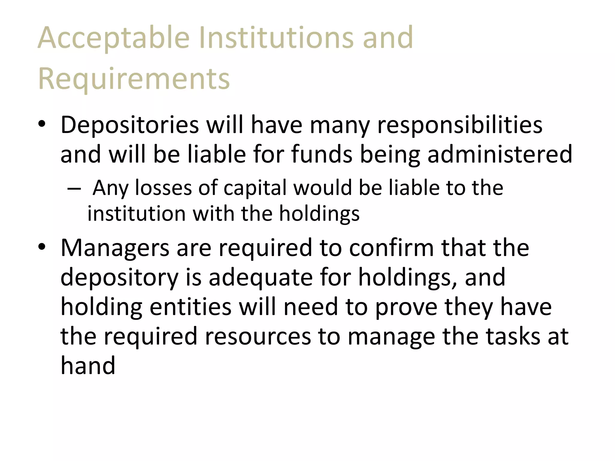 Acceptable Institutions and
Requirements
• Depositories will have many responsibilities
and will be liable for funds being administered
– Any losses of capital would be liable to the
institution with the holdings
• Managers are required to confirm that the
depository is adequate for holdings, and
holding entities will need to prove they have
the required resources to manage the tasks at
hand
 