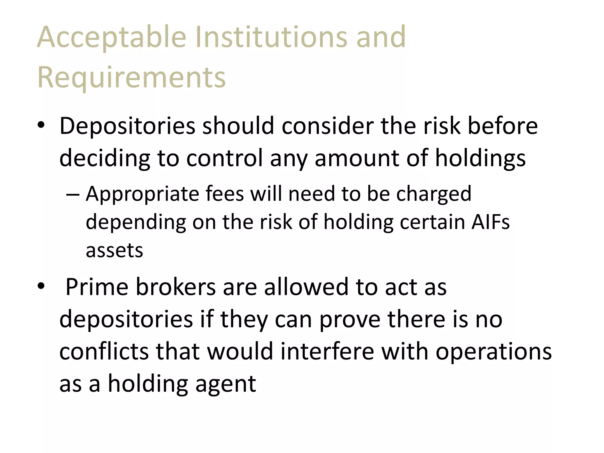 Acceptable Institutions and
Requirements
• Depositories should consider the risk before
deciding to control any amount of holdings
– Appropriate fees will need to be charged
depending on the risk of holding certain AIFs
assets
• Prime brokers are allowed to act as
depositories if they can prove there is no
conflicts that would interfere with operations
as a holding agent
 