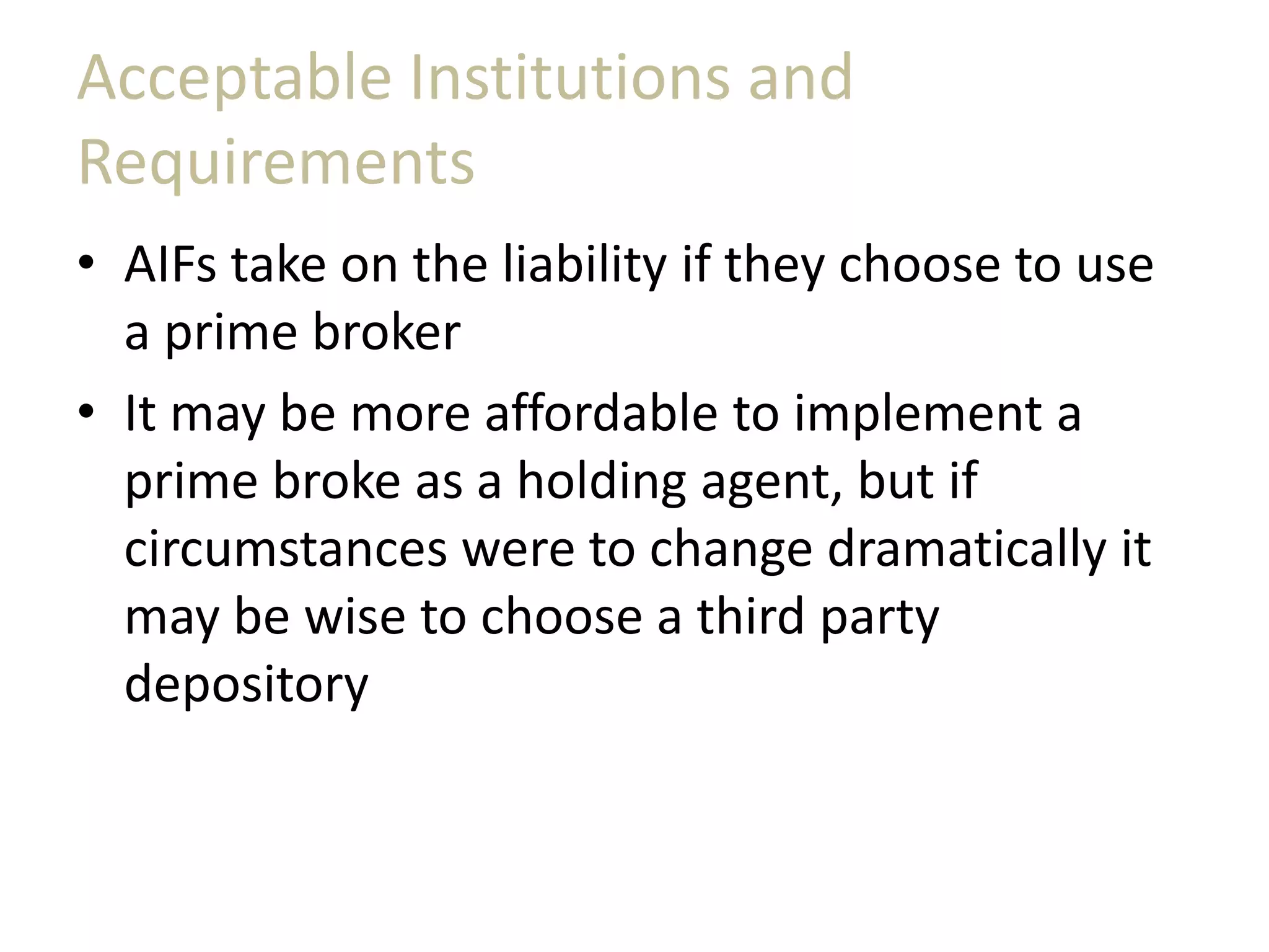 Acceptable Institutions and
Requirements
• AIFs take on the liability if they choose to use
a prime broker
• It may be more affordable to implement a
prime broke as a holding agent, but if
circumstances were to change dramatically it
may be wise to choose a third party
depository
 