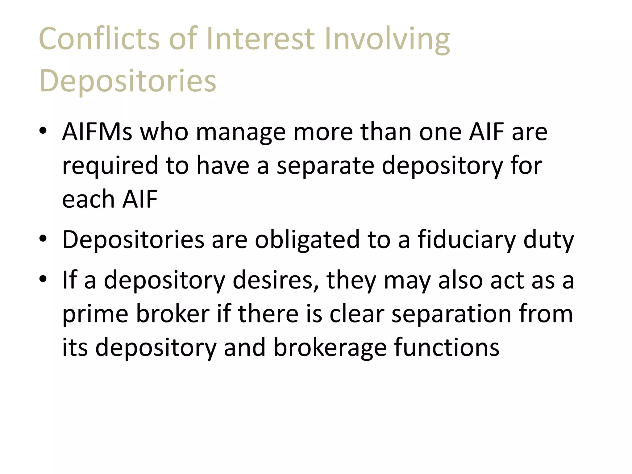 Conflicts of Interest Involving
Depositories
• AIFMs who manage more than one AIF are
required to have a separate depository for
each AIF
• Depositories are obligated to a fiduciary duty
• If a depository desires, they may also act as a
prime broker if there is clear separation from
its depository and brokerage functions
 