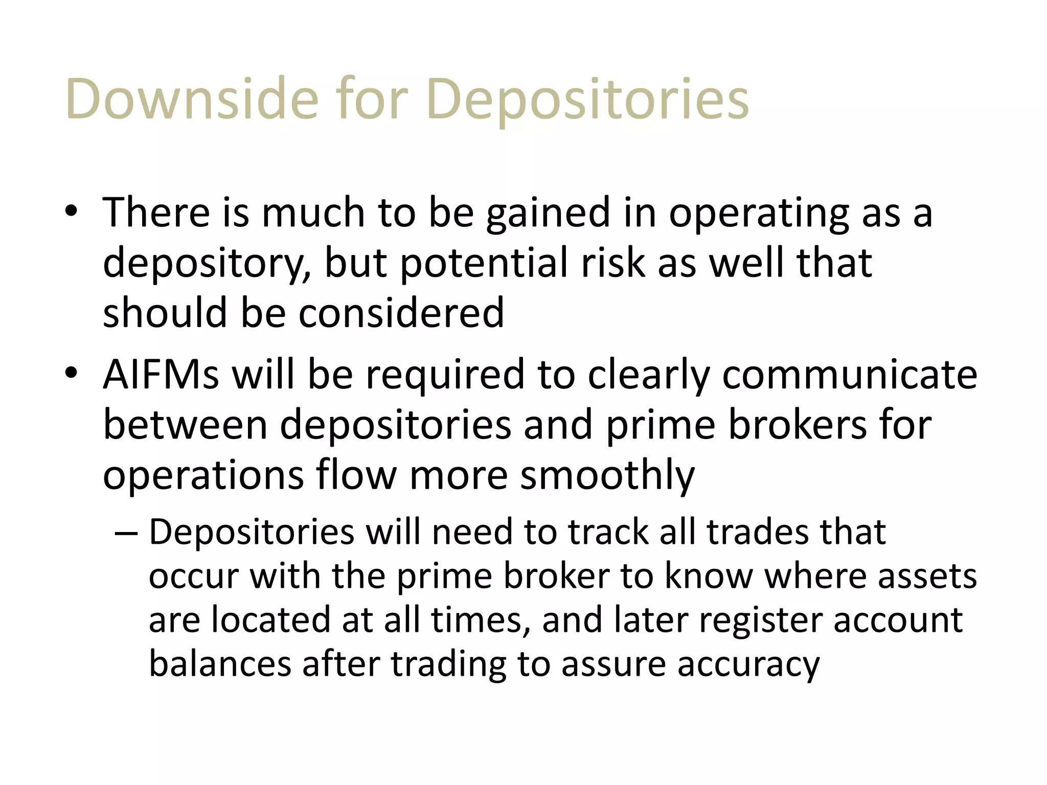 Downside for Depositories
• There is much to be gained in operating as a
depository, but potential risk as well that
should be considered
• AIFMs will be required to clearly communicate
between depositories and prime brokers for
operations flow more smoothly
– Depositories will need to track all trades that
occur with the prime broker to know where assets
are located at all times, and later register account
balances after trading to assure accuracy
 