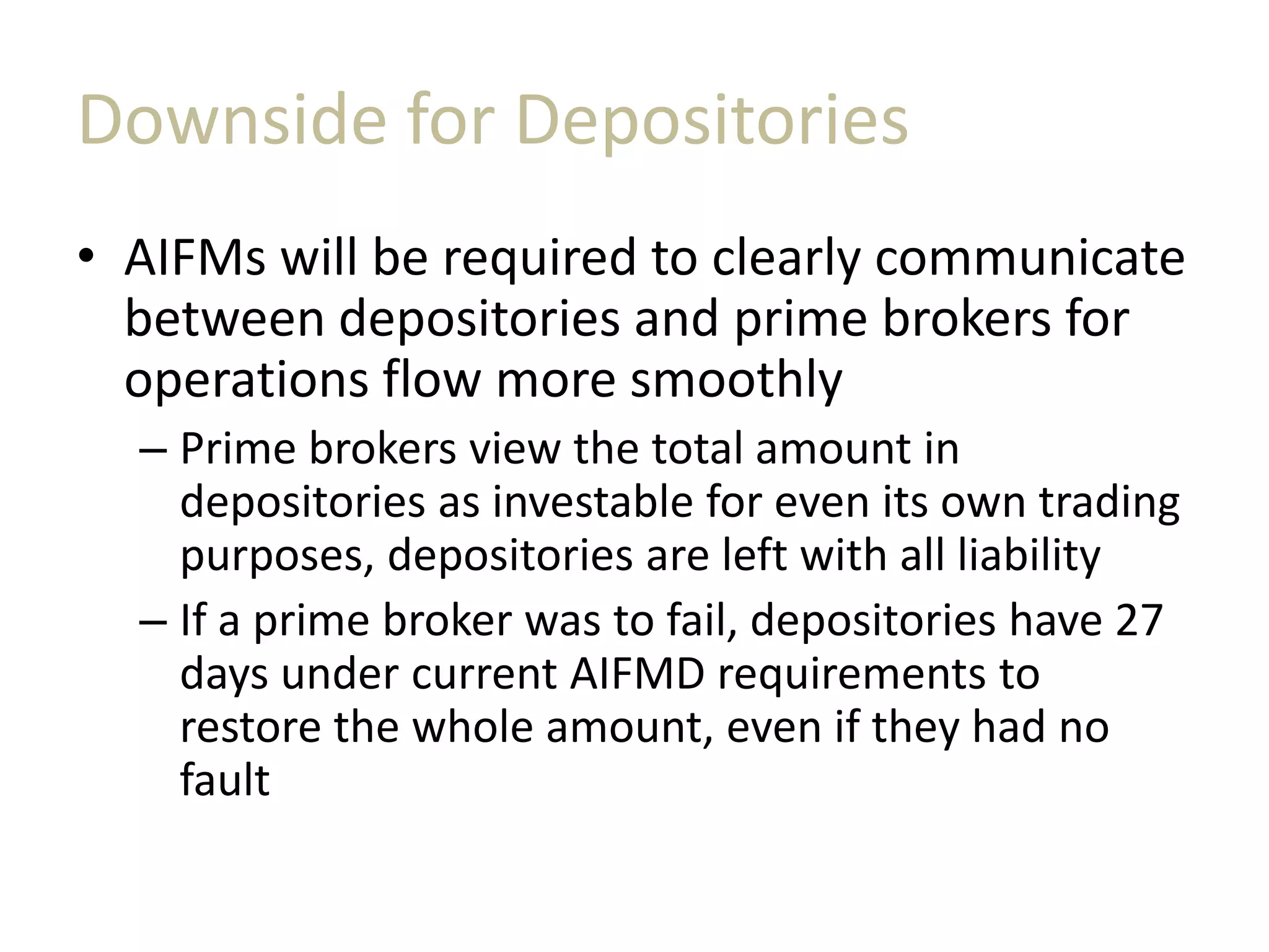Downside for Depositories
• AIFMs will be required to clearly communicate
between depositories and prime brokers for
operations flow more smoothly
– Prime brokers view the total amount in
depositories as investable for even its own trading
purposes, depositories are left with all liability
– If a prime broker was to fail, depositories have 27
days under current AIFMD requirements to
restore the whole amount, even if they had no
fault
 