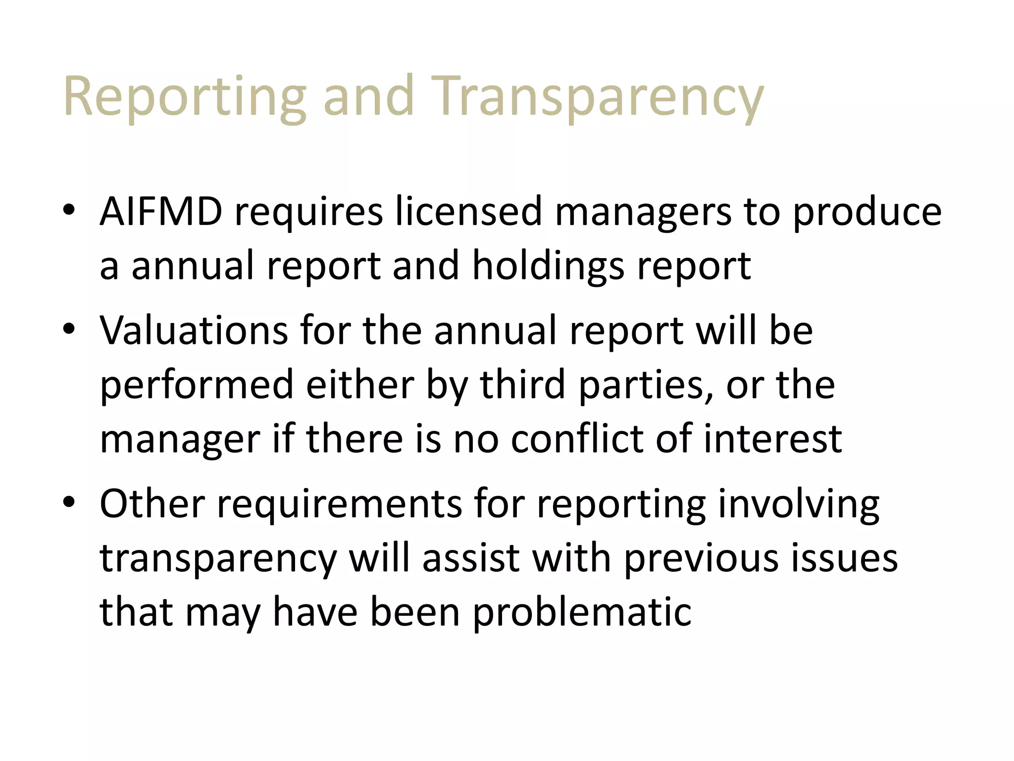 Reporting and Transparency
• AIFMD requires licensed managers to produce
a annual report and holdings report
• Valuations for the annual report will be
performed either by third parties, or the
manager if there is no conflict of interest
• Other requirements for reporting involving
transparency will assist with previous issues
that may have been problematic
 