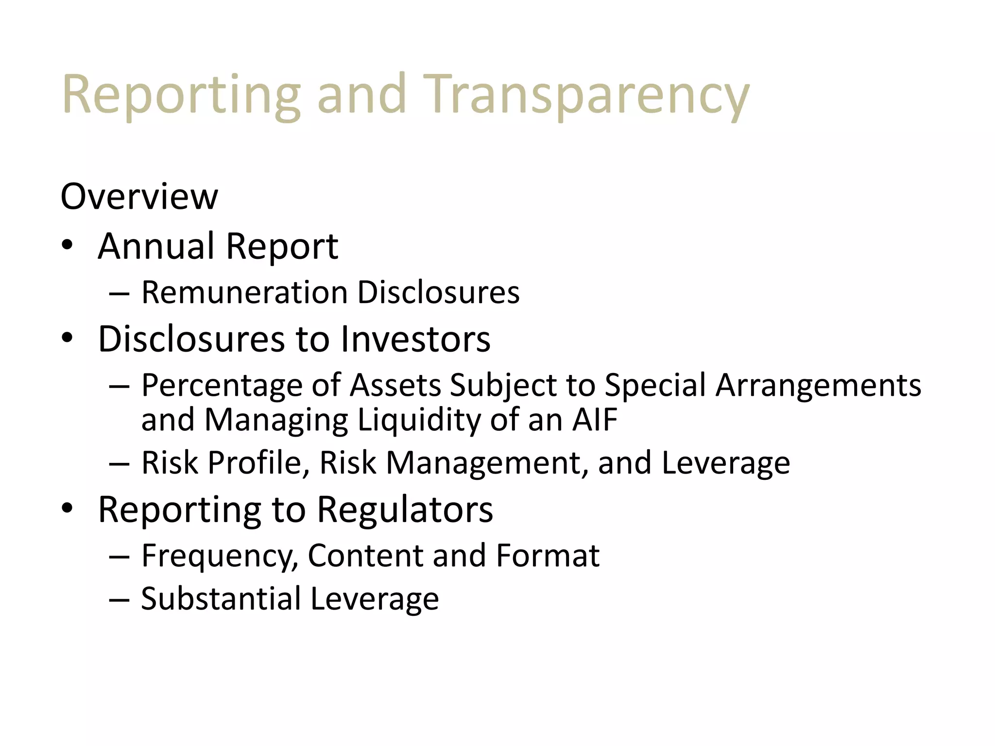 Reporting and Transparency
Overview
• Annual Report
– Remuneration Disclosures
• Disclosures to Investors
– Percentage of Assets Subject to Special Arrangements
and Managing Liquidity of an AIF
– Risk Profile, Risk Management, and Leverage
• Reporting to Regulators
– Frequency, Content and Format
– Substantial Leverage
 