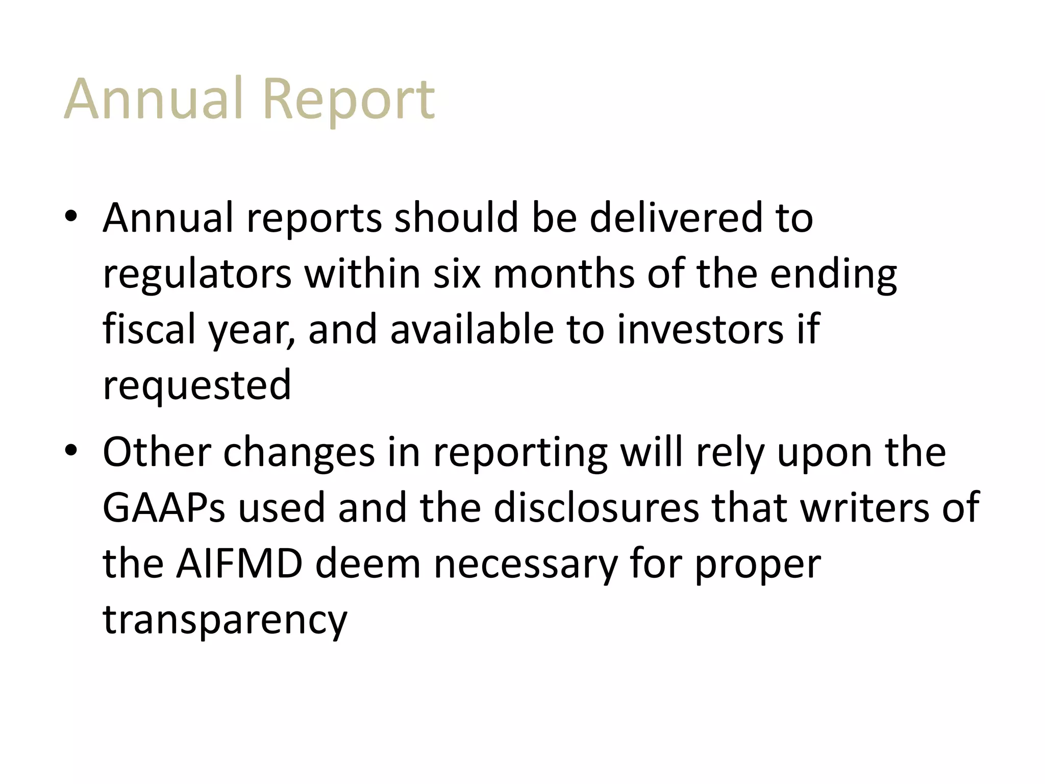Annual Report
• Annual reports should be delivered to
regulators within six months of the ending
fiscal year, and available to investors if
requested
• Other changes in reporting will rely upon the
GAAPs used and the disclosures that writers of
the AIFMD deem necessary for proper
transparency
 