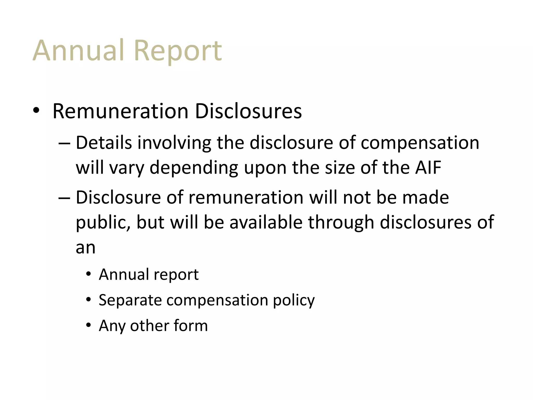 Annual Report
• Remuneration Disclosures
– Details involving the disclosure of compensation
will vary depending upon the size of the AIF
– Disclosure of remuneration will not be made
public, but will be available through disclosures of
an
• Annual report
• Separate compensation policy
• Any other form
 