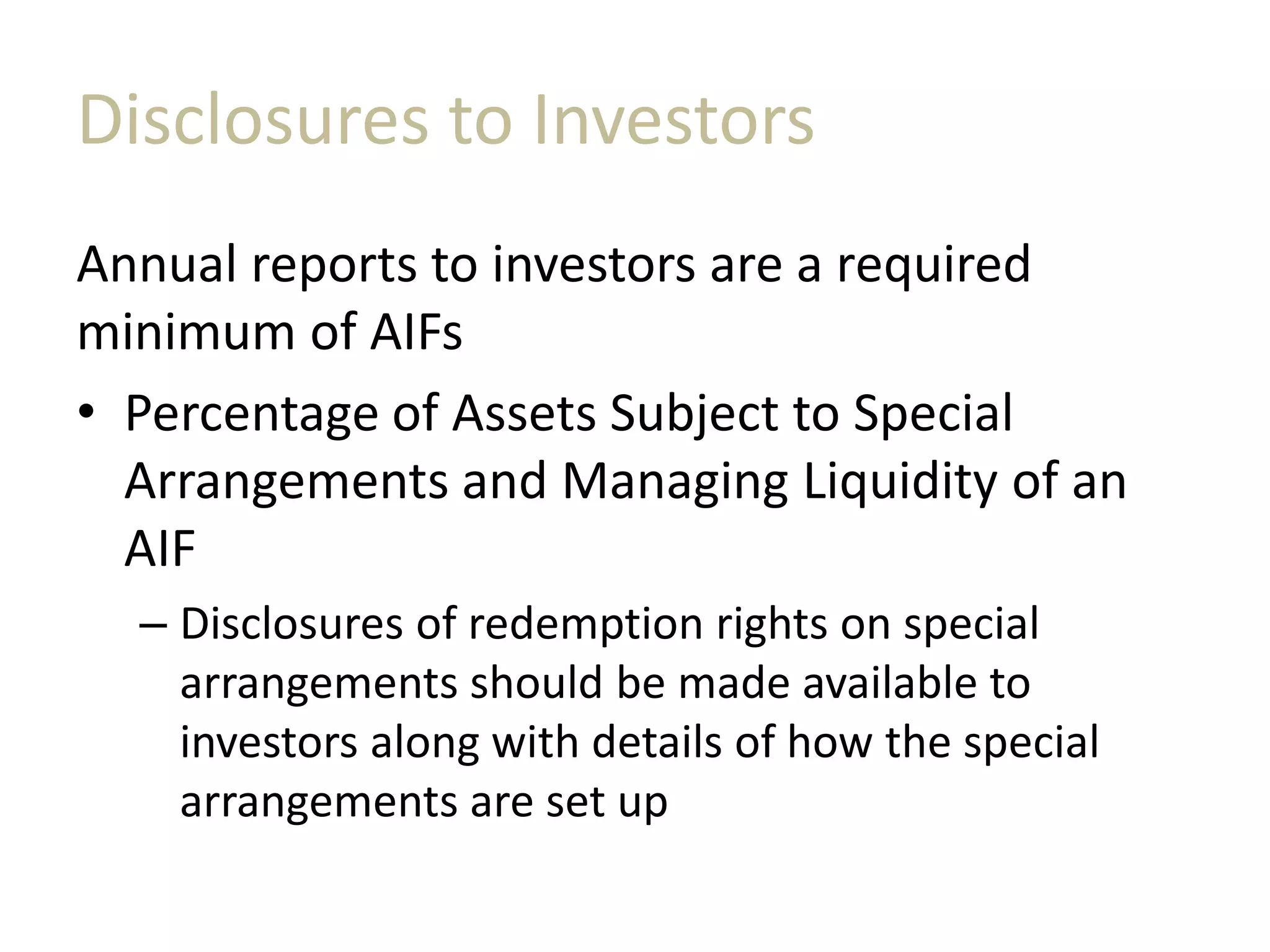 Disclosures to Investors
Annual reports to investors are a required
minimum of AIFs
• Percentage of Assets Subject to Special
Arrangements and Managing Liquidity of an
AIF
– Disclosures of redemption rights on special
arrangements should be made available to
investors along with details of how the special
arrangements are set up
 