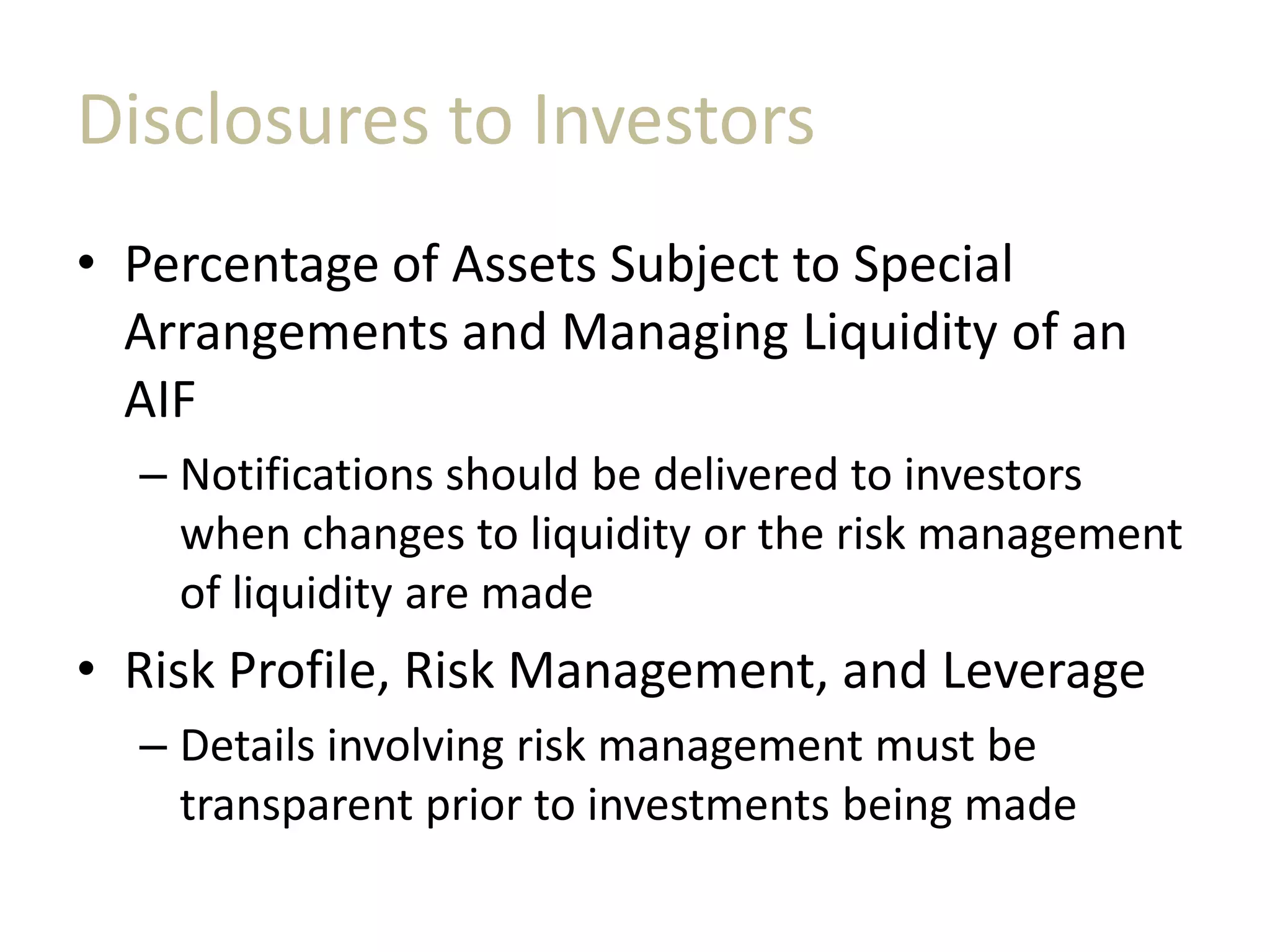 Disclosures to Investors
• Percentage of Assets Subject to Special
Arrangements and Managing Liquidity of an
AIF
– Notifications should be delivered to investors
when changes to liquidity or the risk management
of liquidity are made
• Risk Profile, Risk Management, and Leverage
– Details involving risk management must be
transparent prior to investments being made
 