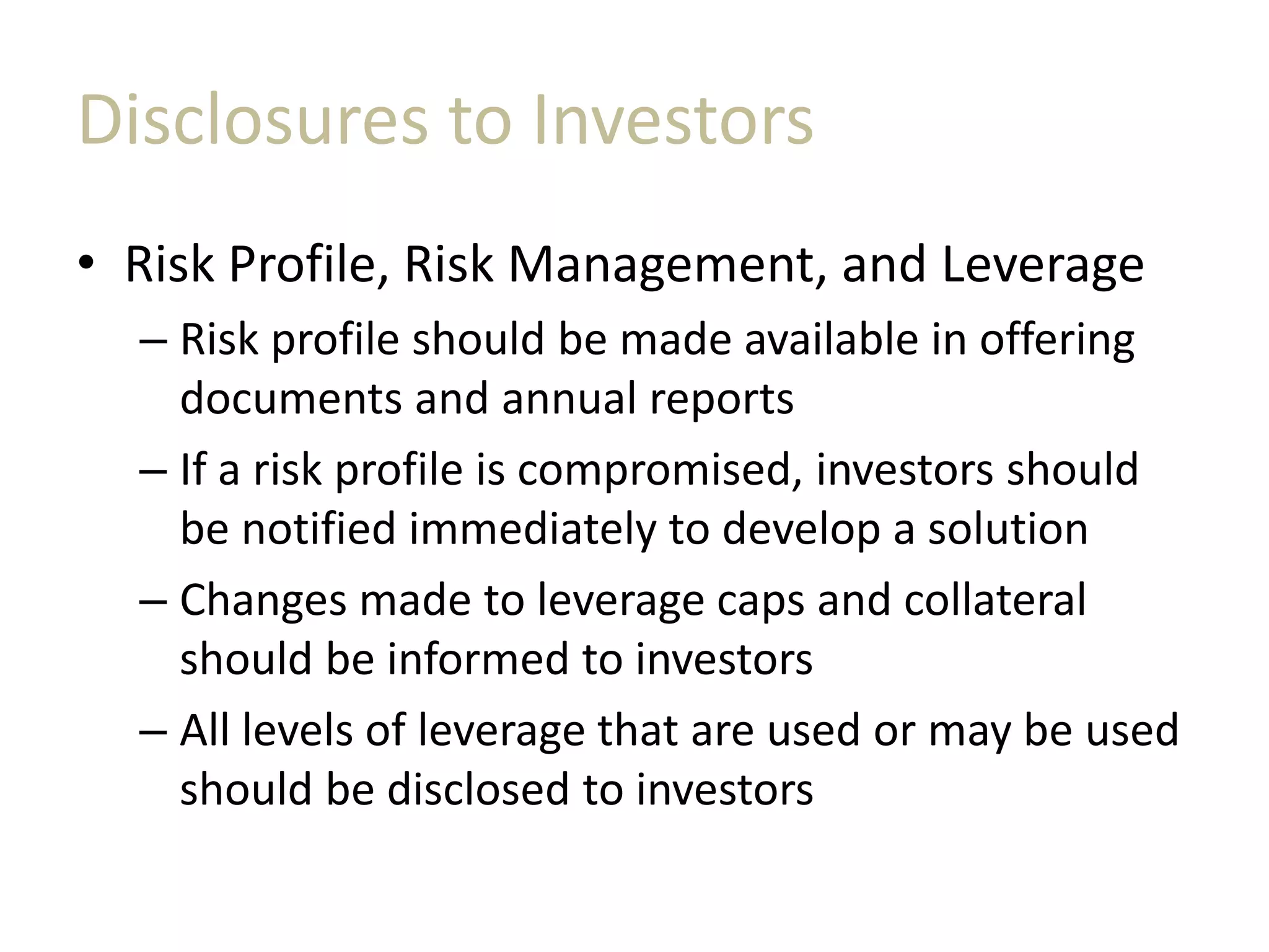 Disclosures to Investors
• Risk Profile, Risk Management, and Leverage
– Risk profile should be made available in offering
documents and annual reports
– If a risk profile is compromised, investors should
be notified immediately to develop a solution
– Changes made to leverage caps and collateral
should be informed to investors
– All levels of leverage that are used or may be used
should be disclosed to investors
 