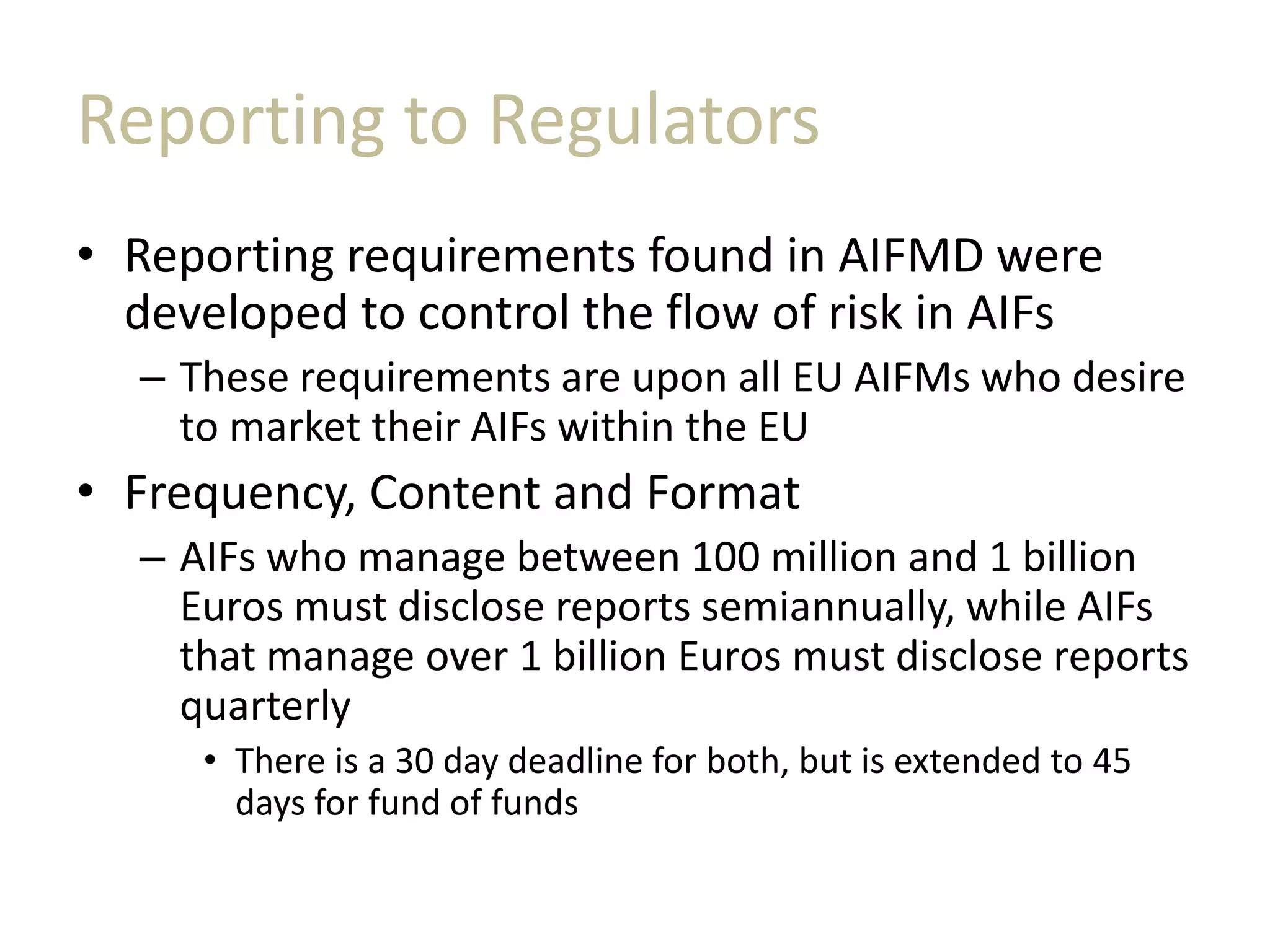 Reporting to Regulators
• Reporting requirements found in AIFMD were
developed to control the flow of risk in AIFs
– These requirements are upon all EU AIFMs who desire
to market their AIFs within the EU
• Frequency, Content and Format
– AIFs who manage between 100 million and 1 billion
Euros must disclose reports semiannually, while AIFs
that manage over 1 billion Euros must disclose reports
quarterly
• There is a 30 day deadline for both, but is extended to 45
days for fund of funds
 