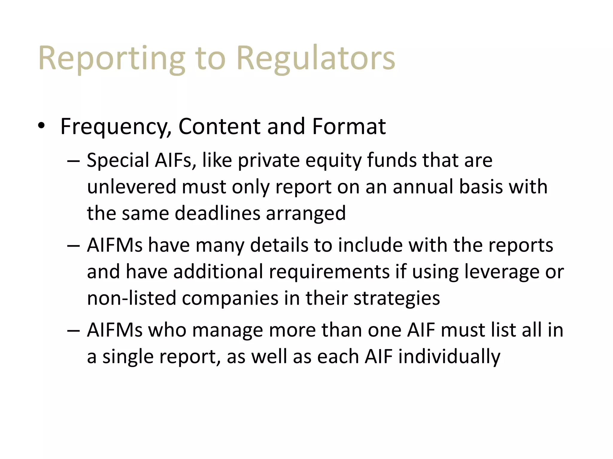 Reporting to Regulators
• Frequency, Content and Format
– Special AIFs, like private equity funds that are
unlevered must only report on an annual basis with
the same deadlines arranged
– AIFMs have many details to include with the reports
and have additional requirements if using leverage or
non-listed companies in their strategies
– AIFMs who manage more than one AIF must list all in
a single report, as well as each AIF individually
 