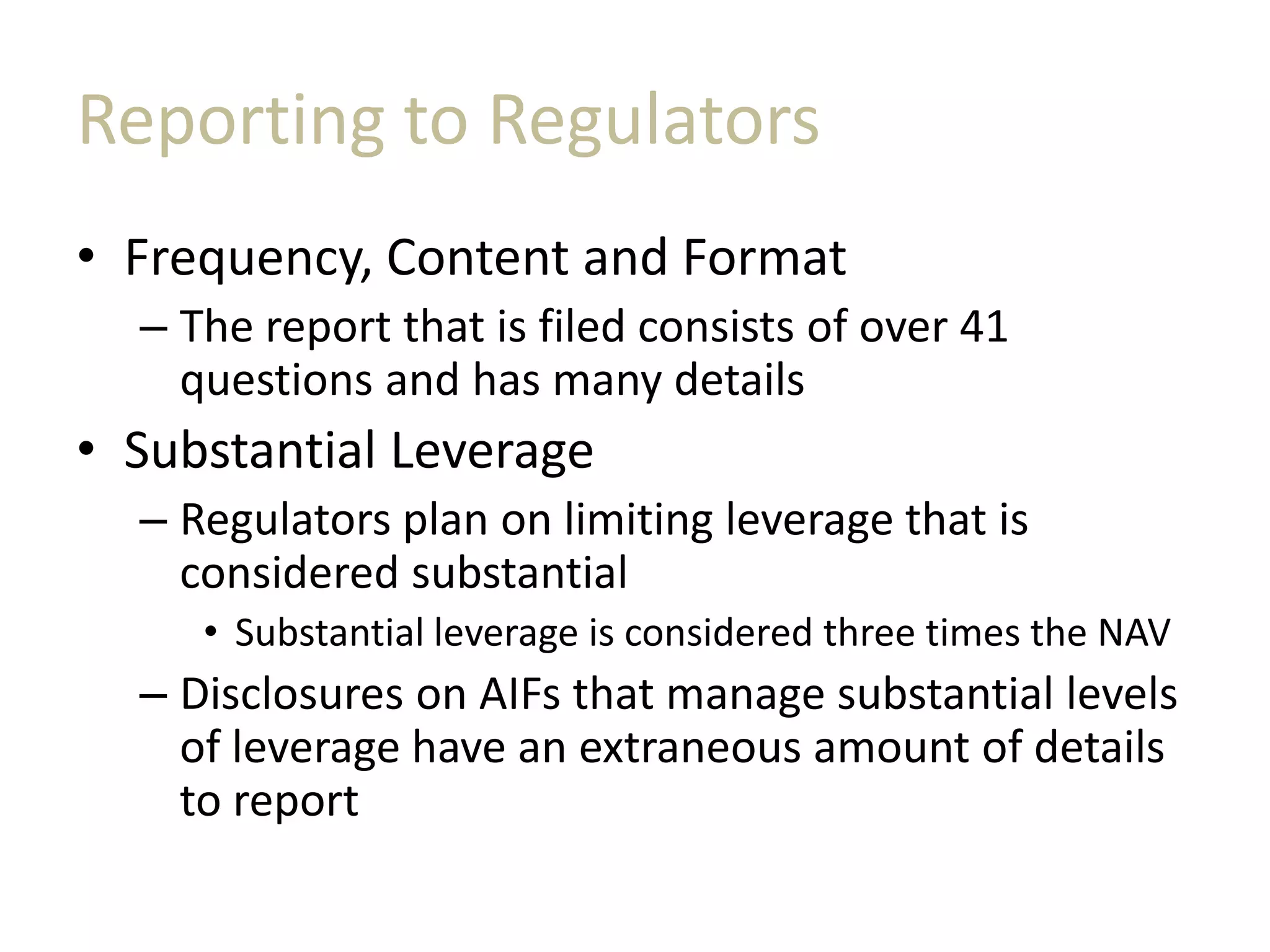 Reporting to Regulators
• Frequency, Content and Format
– The report that is filed consists of over 41
questions and has many details
• Substantial Leverage
– Regulators plan on limiting leverage that is
considered substantial
• Substantial leverage is considered three times the NAV
– Disclosures on AIFs that manage substantial levels
of leverage have an extraneous amount of details
to report
 