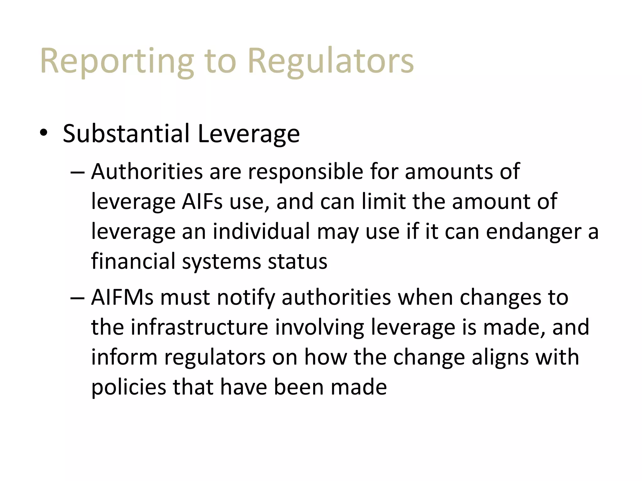 Reporting to Regulators
• Substantial Leverage
– Authorities are responsible for amounts of
leverage AIFs use, and can limit the amount of
leverage an individual may use if it can endanger a
financial systems status
– AIFMs must notify authorities when changes to
the infrastructure involving leverage is made, and
inform regulators on how the change aligns with
policies that have been made
 