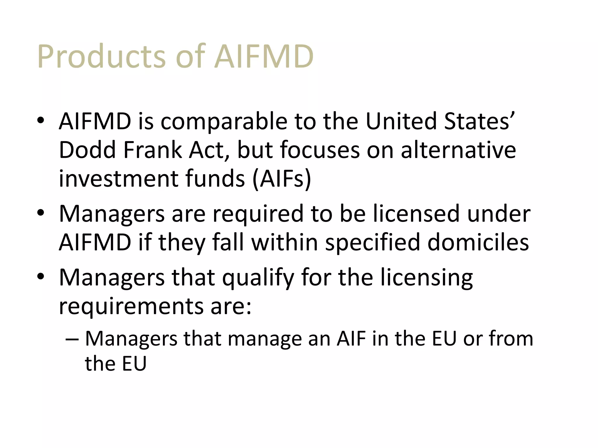 Products of AIFMD
• AIFMD is comparable to the United States’
Dodd Frank Act, but focuses on alternative
investment funds (AIFs)
• Managers are required to be licensed under
AIFMD if they fall within specified domiciles
• Managers that qualify for the licensing
requirements are:
– Managers that manage an AIF in the EU or from
the EU
 