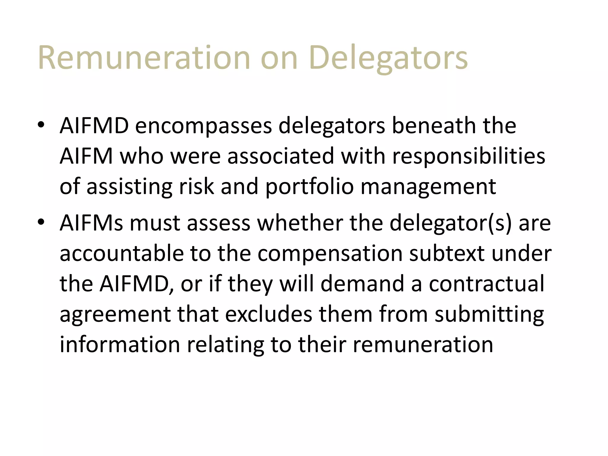 Remuneration on Delegators
• AIFMD encompasses delegators beneath the
AIFM who were associated with responsibilities
of assisting risk and portfolio management
• AIFMs must assess whether the delegator(s) are
accountable to the compensation subtext under
the AIFMD, or if they will demand a contractual
agreement that excludes them from submitting
information relating to their remuneration
 