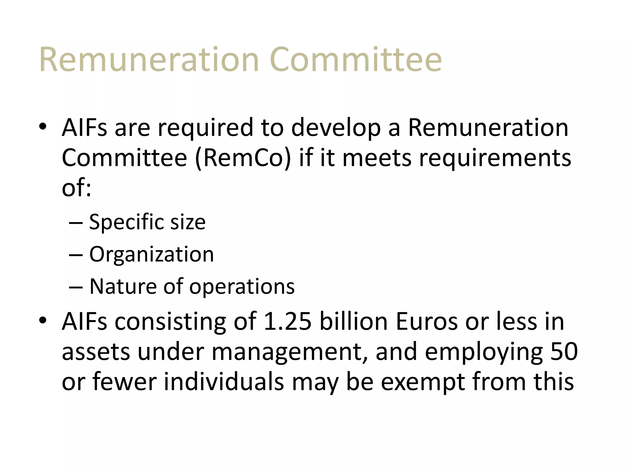 Remuneration Committee
• AIFs are required to develop a Remuneration
Committee (RemCo) if it meets requirements
of:
– Specific size
– Organization
– Nature of operations
• AIFs consisting of 1.25 billion Euros or less in
assets under management, and employing 50
or fewer individuals may be exempt from this
 