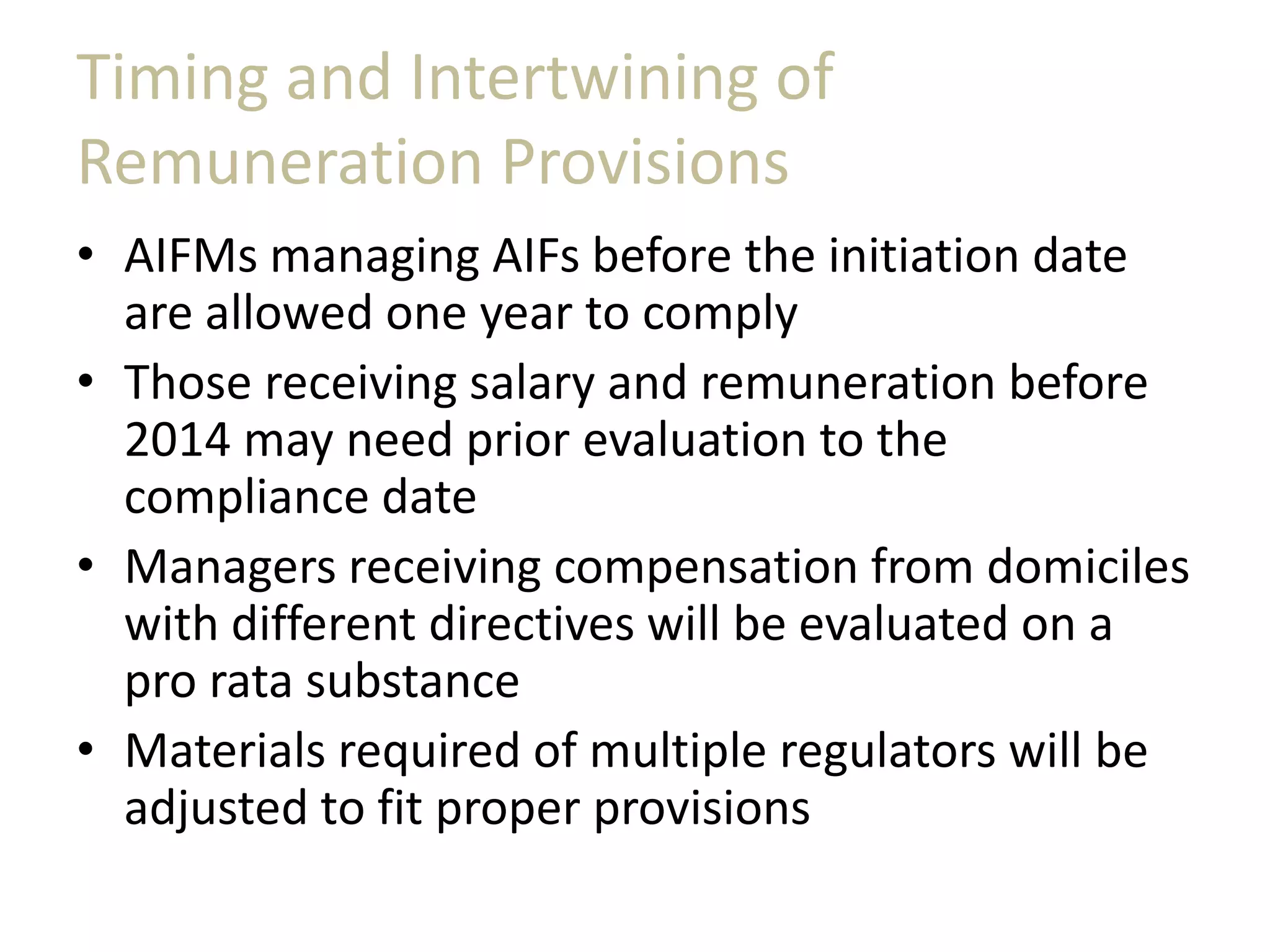 Timing and Intertwining of
Remuneration Provisions
• AIFMs managing AIFs before the initiation date
are allowed one year to comply
• Those receiving salary and remuneration before
2014 may need prior evaluation to the
compliance date
• Managers receiving compensation from domiciles
with different directives will be evaluated on a
pro rata substance
• Materials required of multiple regulators will be
adjusted to fit proper provisions
 