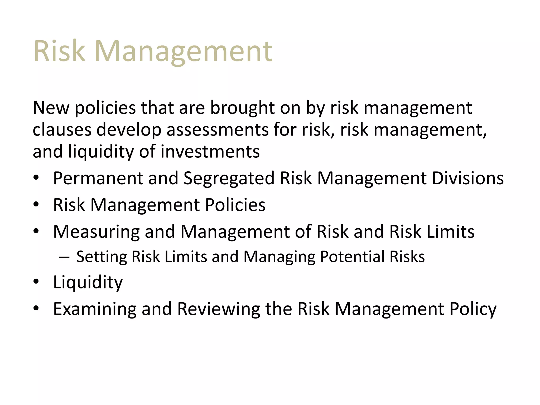 Risk Management
New policies that are brought on by risk management
clauses develop assessments for risk, risk management,
and liquidity of investments
• Permanent and Segregated Risk Management Divisions
• Risk Management Policies
• Measuring and Management of Risk and Risk Limits
– Setting Risk Limits and Managing Potential Risks
• Liquidity
• Examining and Reviewing the Risk Management Policy
 