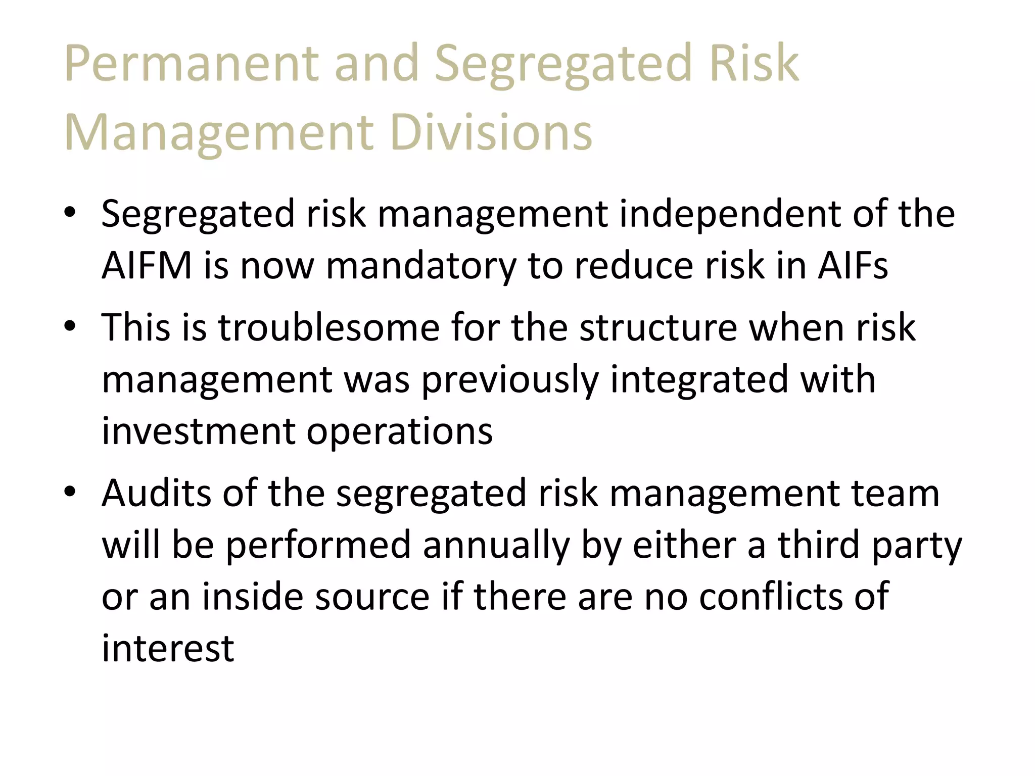 Permanent and Segregated Risk
Management Divisions
• Segregated risk management independent of the
AIFM is now mandatory to reduce risk in AIFs
• This is troublesome for the structure when risk
management was previously integrated with
investment operations
• Audits of the segregated risk management team
will be performed annually by either a third party
or an inside source if there are no conflicts of
interest
 