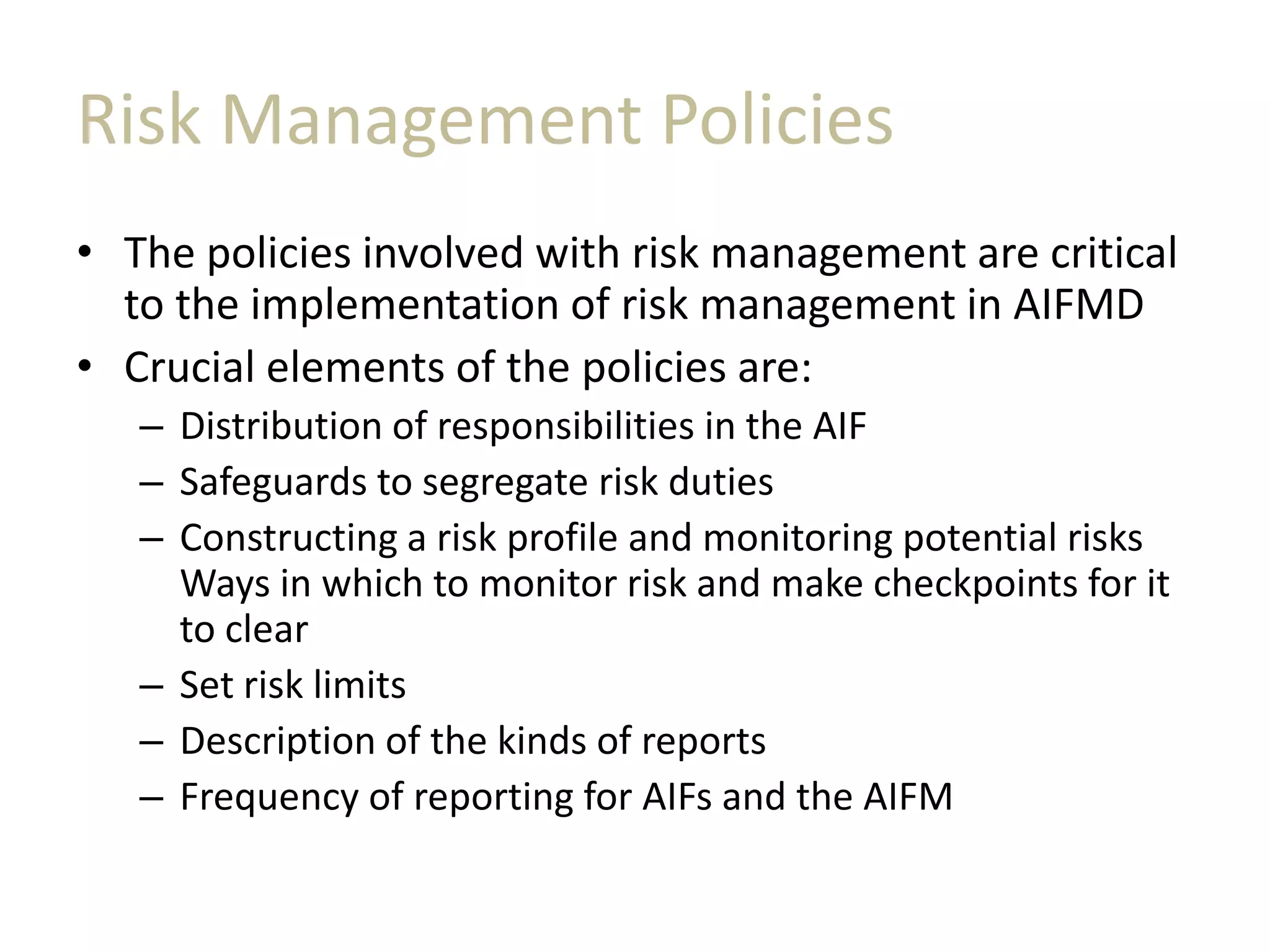 Risk Management Policies
• The policies involved with risk management are critical
to the implementation of risk management in AIFMD
• Crucial elements of the policies are:
– Distribution of responsibilities in the AIF
– Safeguards to segregate risk duties
– Constructing a risk profile and monitoring potential risks
Ways in which to monitor risk and make checkpoints for it
to clear
– Set risk limits
– Description of the kinds of reports
– Frequency of reporting for AIFs and the AIFM
 